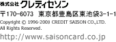 株式会社クレディセゾン　-　Copyright c 1996-2008 CREDIT SAISON CO.,LTD.
All Rights Reserved.　-　http://www.saisoncard.co.jp