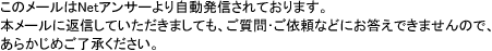このメールはNetアンサーより自動発信されております。本メールに返信していただきましても、ご質問･ご依頼などにお答えできませんので、あらかじめご了承ください。
