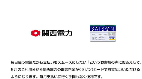 毎日使う電気だから支払いもスムーズにしたい！というお客様の声にお応えして、5月のご利用分から関西電力の電気料金が《セゾン》カードでお支払いいただけるようになります。毎月支払いに行く手間もなく便利です。
