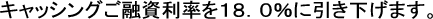 キャッシングご融資利率を１８．０％に引き下げます。