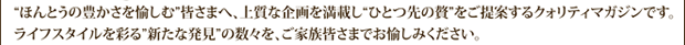 “ほんとうの豊かさを愉しむ”皆さまへ、上質な企画を満載し“ひとつ先の贅”をご提案するクォリティマガジンです。ライフスタイルを彩る“新たな発見”の数々を、ご家族皆さまでお愉しみください。