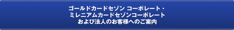 ゴールドカードセゾンコーポレート・ミレニアムカードセゾンコーポレートおよび法人のお客様へのご案内