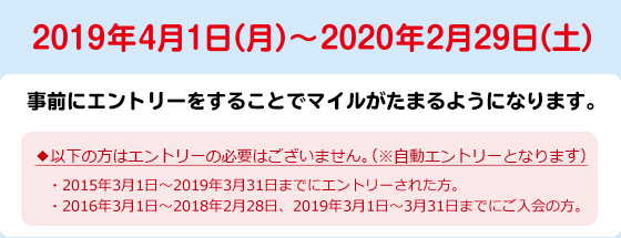 2019年4月1日（月）～2020年2月29日（土）　＊事前にエントリーをすることでマイルがたまるようになります。　◆以下の方はエントリーの必要はございません。（※自動エントリーとなります）・2015年3月1日～2019年3月31日までにエントリーされた方。・2016年3月1日～2018年2月28日、2019年3月1日～3月31日までにご入会の方。