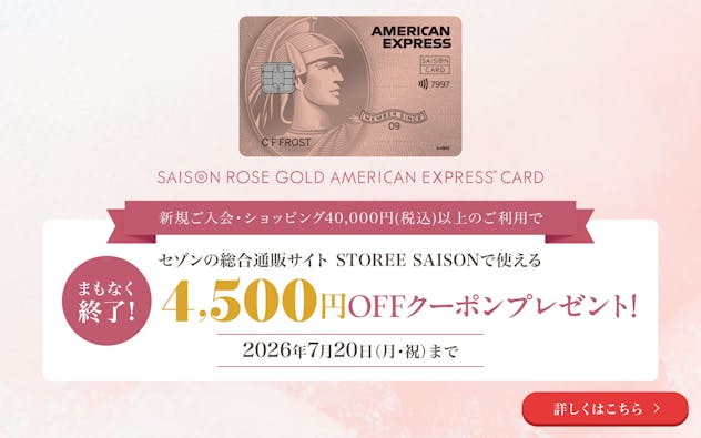 セゾン・ローズゴールド・アメリカン・エキスプレス・カード。新規ご入会・ショッピング40,000円(税込)以上のご利用で、セゾンの総合通販サイト STOREE SAISONで使える4,500円OFFクーポンプレゼント!まもなく終了!2026年7月20日(月・祝)まで