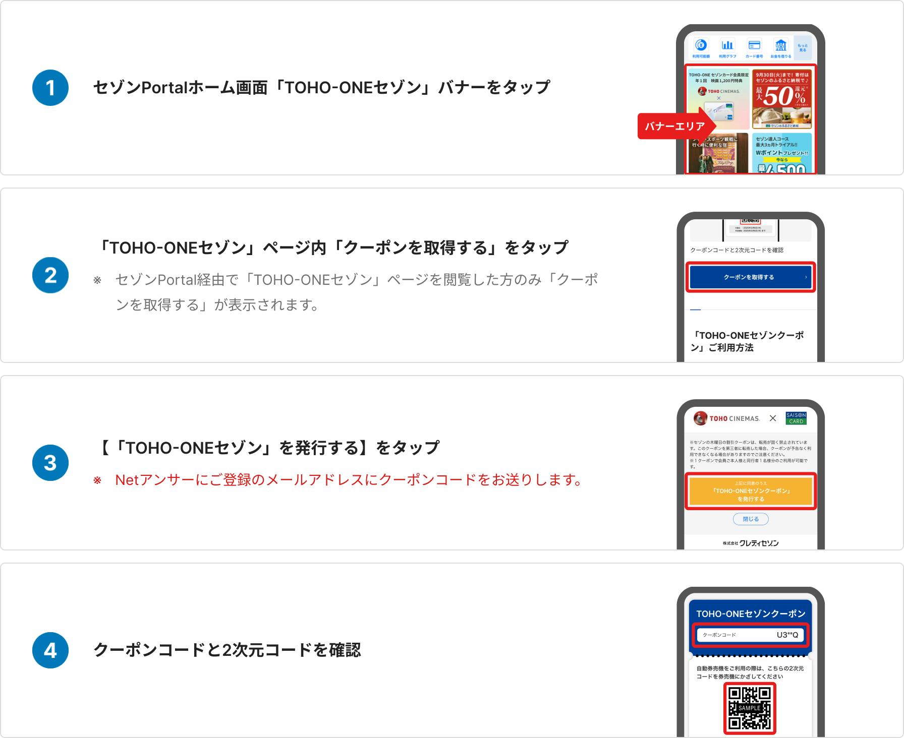 セゾンPortalホーム画面「TOHO-ONEセゾン」バナーをタップ、「TOHO-ONEセゾン」ページ内「クーポンを取得する」をタップ、セゾンPortal経由で「TOHO-ONEセゾン」ページを閲覧した方のみ 「クーポンを取得する」が表示されます、「TOHO-ONEセゾン」を発行するをタップ、Netアンサーにご登録のメールアドレスにクーポンコードをお送りします、クーポンコードと2次元コードを確認