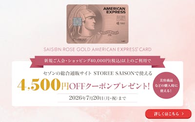 セゾン・ローズゴールド・アメリカン・エキスプレス・カード。新規ご入会・ショッピング40,000円(税込)以上のご利用で、セゾンの総合通販サイト STOREE SAISONで使える4,500円OFFクーポンプレゼント!2026年7月20日(月・祝)まで