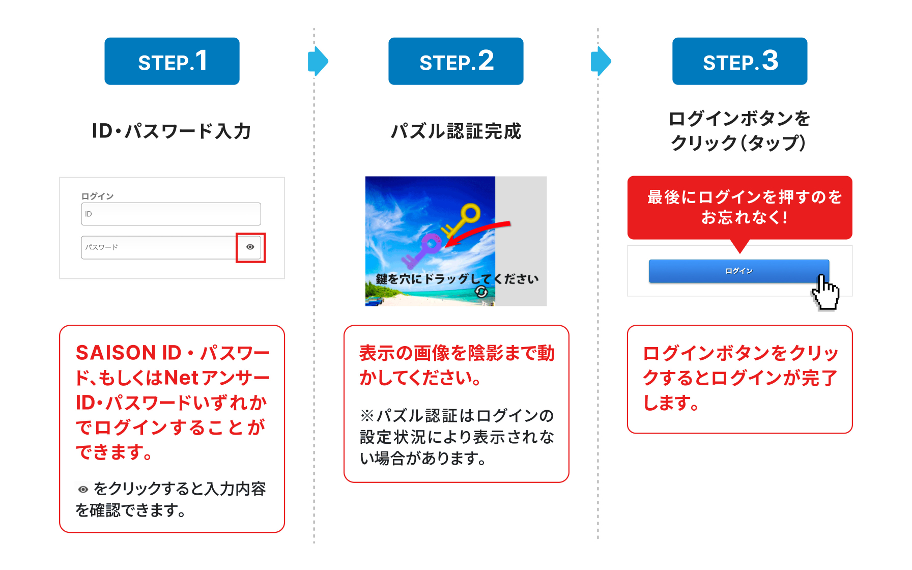 STEP1 SAISON ID・パスワード、もしくはNetアンサーID・パスワードいずれかでログインすることができます。 パスワード入力欄の右側にある目のマークをクリックすると入力内容を確認できます STEP2 表示の画像を陰影まで動かしてください。※パズル認証はログインの設定状況により表示されない場合があります。 STEP3 ログインボタンをクリックするとログインが完了します。