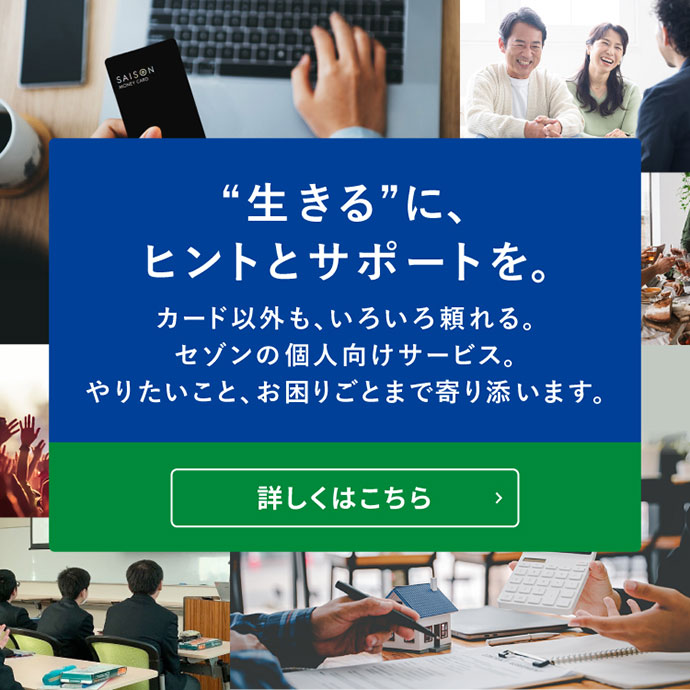 ”生きる”に、ヒントとサポートを。カード以外も、いろいろと頼れる。セゾンの個人向けサービス。詳しくはこちら