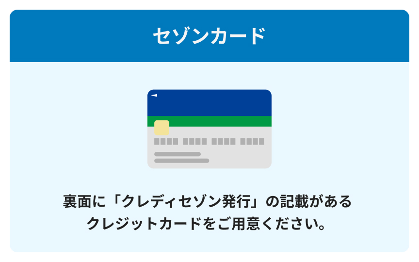 セゾンカード 裏面に「クレディセゾン発行」の記載があるクレジットカードをご用意ください。