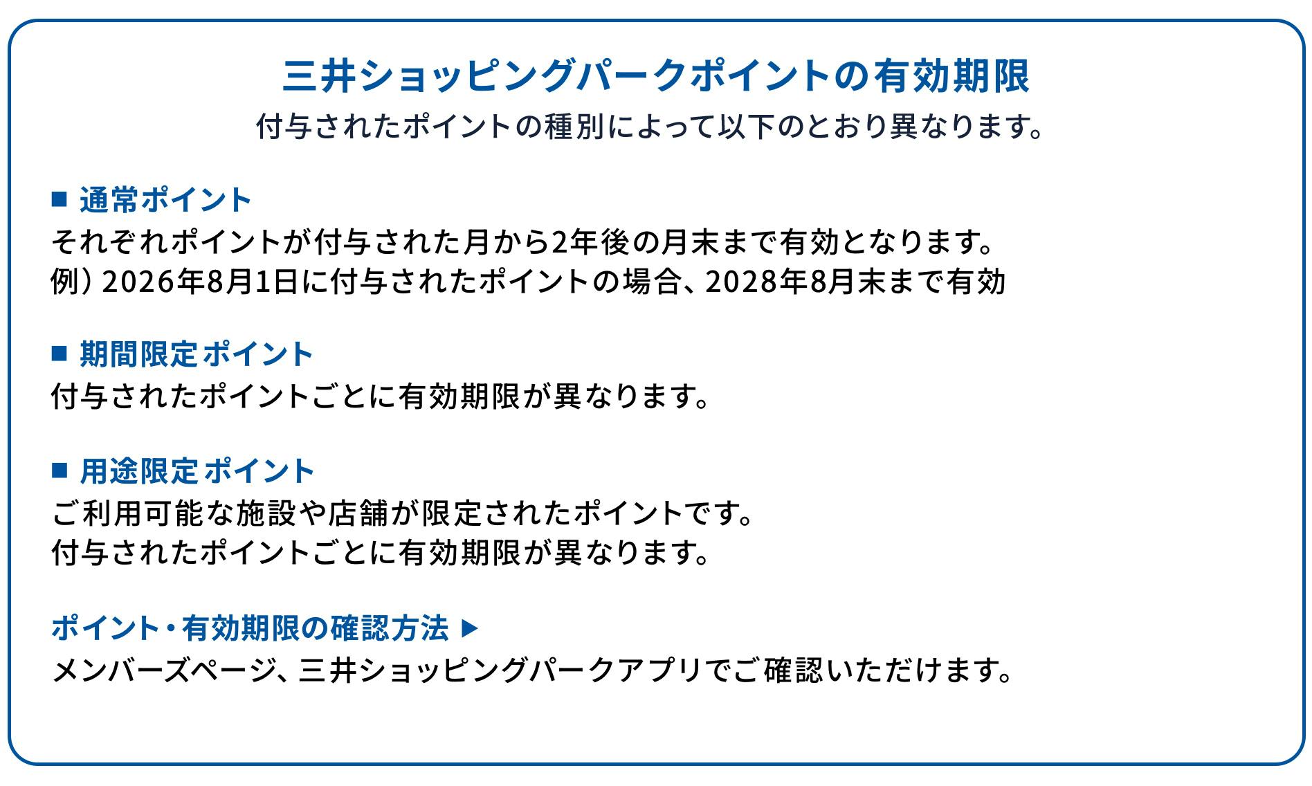 三井ショッピングパークポイントの有効期限 付与されたポイントの種別によって以下のとおり異なります。 ■通常ポイント それぞれポイントが付与された月から2年後の月末まで有効となります。 例)2026年8月1日に付与されたポイントの場合、2028年8月末まで有効 ■期間限定ポイント 付与されたポイントごとに有効期限が異なります。 ■用途限定ポイント ご利用可能な施設や店舗が限定されたポイントです。 付与されたポイントごとに有効期限が異なります。 ※2023年7月31日までに付与されたポイントの有効期限は上記と異なります。 ポイント・有効期限の確認方法 ▶ メンバーズページ、三井ショッピングパークアプリでご確認いただけます。