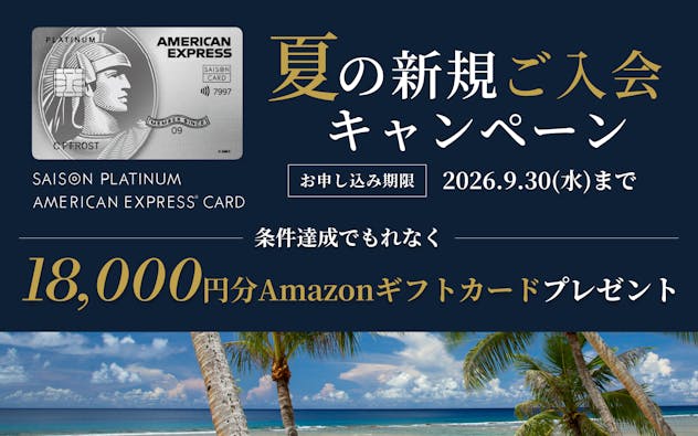SAISON PLATINUM AMERICAN EXPRESS®︎ CARD 夏の新規ご入会キャンペーン　お申し込み期限2026年9月30日（水）まで　条件達成でもれなくAmazonギフトカード18,000円分をプレゼント