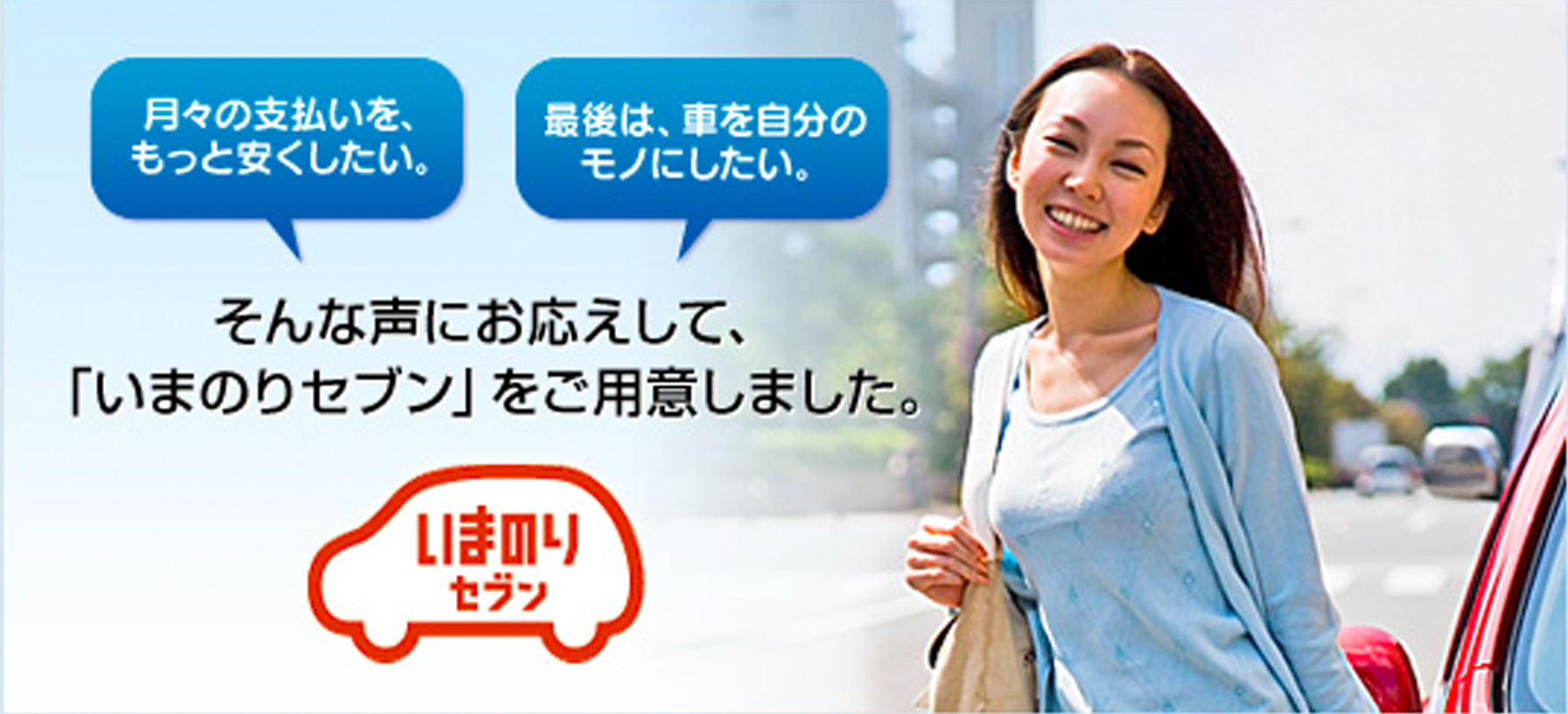 月々の支払いをもっと安くしたい。最後は、車を自分のモノにしたい。そんな声にお応えして、「いまのりセブン」をご用意しました。 いまのりセブン