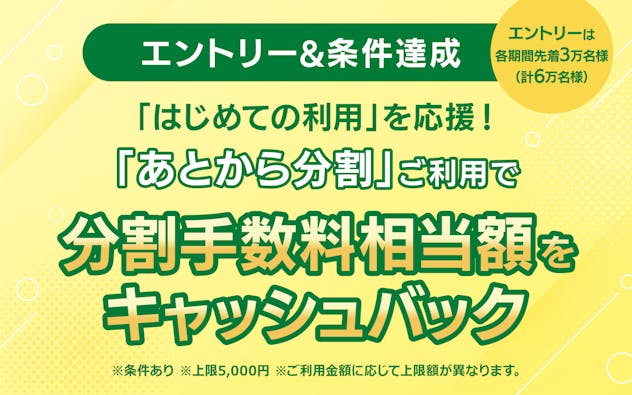 【エントリー&条件達成】 はじめての利用を応援! 「あとから分割」ご利用で分割手数料相当額をキャッシュバック ※条件あり ※各期間のエントリーは先着3万名様