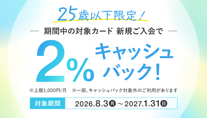 25歳以下限定！期間中の対象カード 新規ご入会で2％キャッシュバック！ 対象期間：2026年8月3日（月）～2027年1月31日（日）