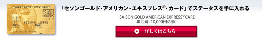 「セゾンゴールド・アメリカン・エキスプレス(R)・カード」でステータスを手に入れる
SAISON GOLD AMERICAN EXPRESS(R) CARD
年会費：10,000円（税抜）