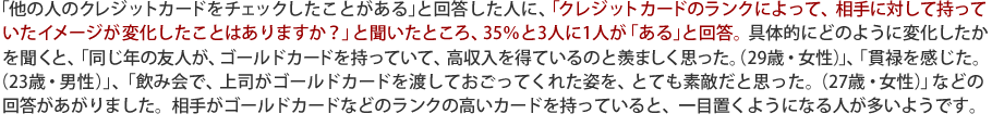 「他の人のクレジットカードをチェックしたことがある」と回答した人に、「クレジットカードのランクによって、相手に対して持っていたイメージが変化したことはありますか?」と聞いたところ、35%と3人に1人が「ある」と回答。具体的にどのように変化したかを聞くと、「同じ年の友人が、ゴールドカードを持っていて、高収入を得ているのと羨ましく思った。(29歳・女性)」、「貫禄を感じた。
(23歳・男性)」、「飲み会で、上司がゴールドカードを渡しておごってくれた姿を、とても素敵だと思った。(27歳・女性)」などの回答があがりました。相手がゴールドカードなどのランクの高いカードを持っていると、一目置くようになる人が多いようです。