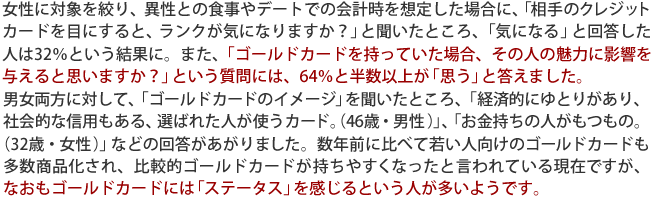 女性に対象を絞り、異性との食事やデートでの会計時を想定した場合に、「相手のクレジットカードを目にすると、ランクが気になりますか？」と聞いたところ、「気になる」と回答した人は32％という結果に。また、「ゴールドカードを持っていた場合、その人の魅力に影響を与えると思いますか？」という質問には、64％と半数以上が「思う」と答えました。
男女両方に対して、「ゴールドカードのイメージ」を聞いたところ、「経済的にゆとりがあり、社会的な信用もある、選ばれた人が使うカード。（46歳・男性）」、「お金持ちの人がもつもの。
（32歳・女性）」などの回答があがりました。数年前に比べて若い人向けのゴールドカードも多数商品化され、比較的ゴールドカードが持ちやすくなったと言われている現在ですが、なおもゴールドカードには「ステータス」を感じるという人が多いようです。