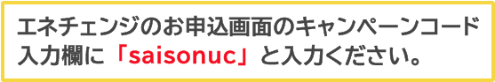 エネチェンジのお申込画面のキャンペーンコード入力欄に「saisonuc」と入力ください。