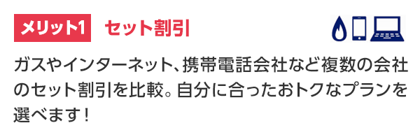 メリット1 セット割引 ガスやインターネット、携帯電話会社など複数の会社のセット割引を比較。自分に合ったおトクなプランを選べます！