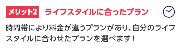 メリット2 ライフスタイルに合ったプラン 時間帯により料金が違うプランがあり、自分のライフスタイルに合わせたプランを選べます！