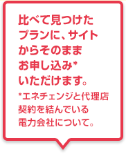 比べて見つけたプランに、サイトからそのままお申し込み*いただけます。*エネチェンジと代理店契約を結んでいる電力会社について。