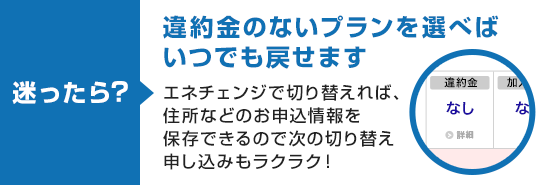 迷ったら？ 違約金のないプランを選べばいつでも戻せます エネチェンジで切り替えれば、住所などのお申込情報を保存できるので次の切り替え申し込みもラクラク！