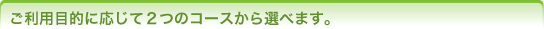 ご利用目的に応じて2つのコースから選べます。