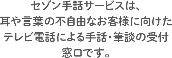 セゾン手話サービスは、耳や言葉の不自由なお客様に向けたテレビ電話による手話・筆談の受付窓口です。