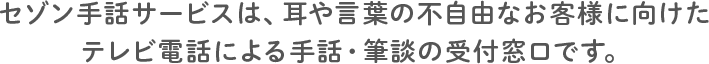 セゾン手話サービスは、耳や言葉の不自由なお客様に向けたテレビ電話による手話・筆談の受付窓口です。