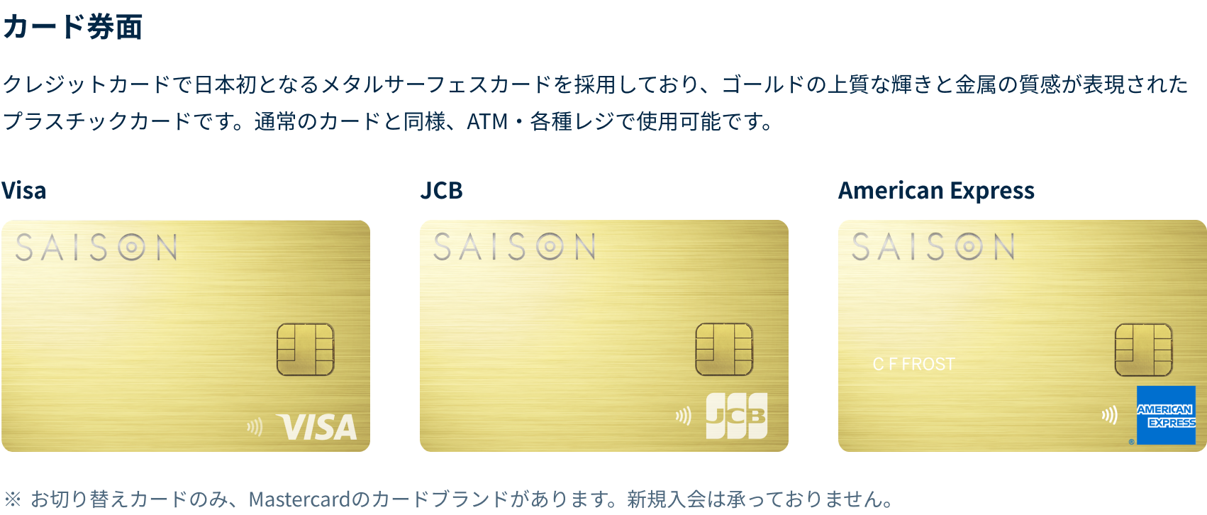 クレジットカードで日本初となるメタルサーフェスカードを採用しており、ゴールドの上質な輝きと金属の質感が表現されたプラスチックカードです。通常のカードと同様、ATM・各種レジで使用可能です。VISA、JCB、American Express券面それぞれに右下にロゴが表示されています。お切り替えカードの場合、Mastercardのカードブランドがございます。