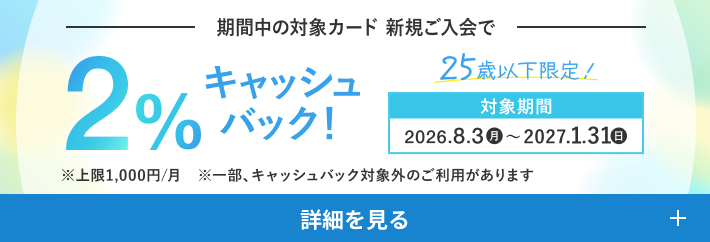 期間中の対象カード 新規ご入会で2%キャッシュバック！ 25歳以下限定！ 対象期間：2026年8月3日（月）〜2027年1月31日（日）※上限1,000円/月、一部キャッシュバック対象外のご利用があります