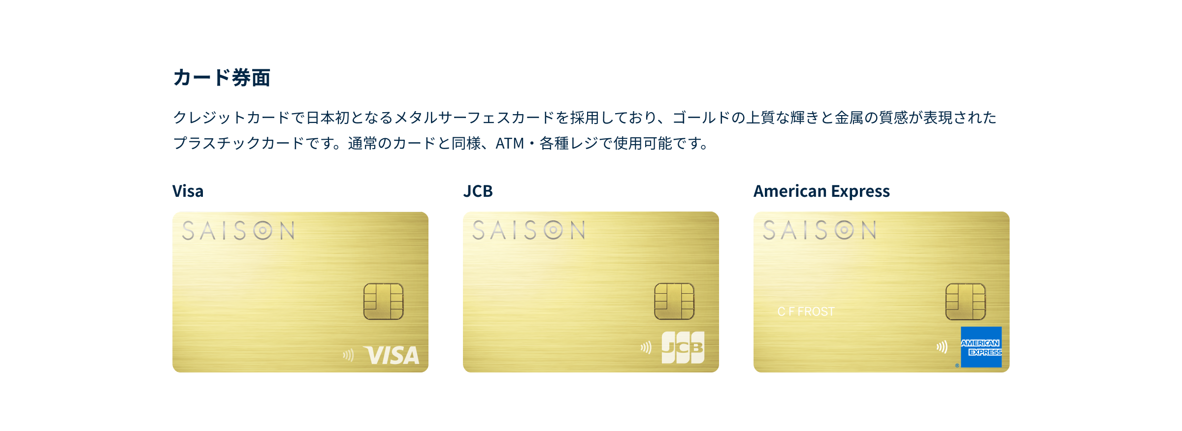クレジットカードで日本初となるメタルサーフェスカードを採用しており、ゴールドの上質な輝きと金属の質感が表現されたプラスチックカードです。通常のカードと同様、ATM・各種レジで使用可能です。VISA、JCB、American Express券面それぞれに右下にロゴが表示されています。