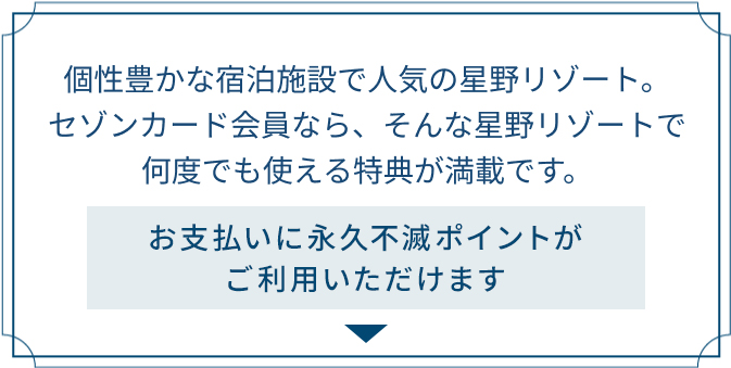 個性豊かな宿泊施設で人気の星野リゾート。セゾンカード会員なら、そんな星野リゾートで何度でも使える特典が満載です。お支払いに永久不滅ポイントがご利用いただけます