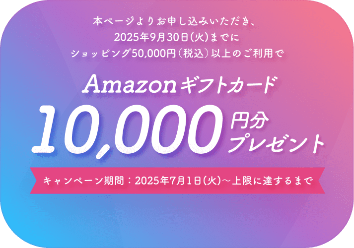 本ページよりお申し込みいただき、2025年9月30日(火)までにショッピング50,000円(税込)以上のご利用でAmazonギフトカード10,000円分プレゼントキャンペーン期間:2025年7月1日(火)~上限に達するまで