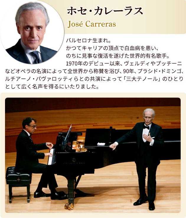 ホセ・カレーラス プロフィール バルセロナ生まれ。かつてキャリアの頂点で白血病を患い、のちに見事な復活を遂げた世界的有名歌手。1970年のデビュー以来、ヴェルディやプッチーニなどオペラの名演によって全世界から称賛を浴び、90年、フラシド・ドミンゴ、ルチアーノ・パヴァロッティらとの共演によって「三大テノール」のひとりとして広く名声を得るにいたりました。