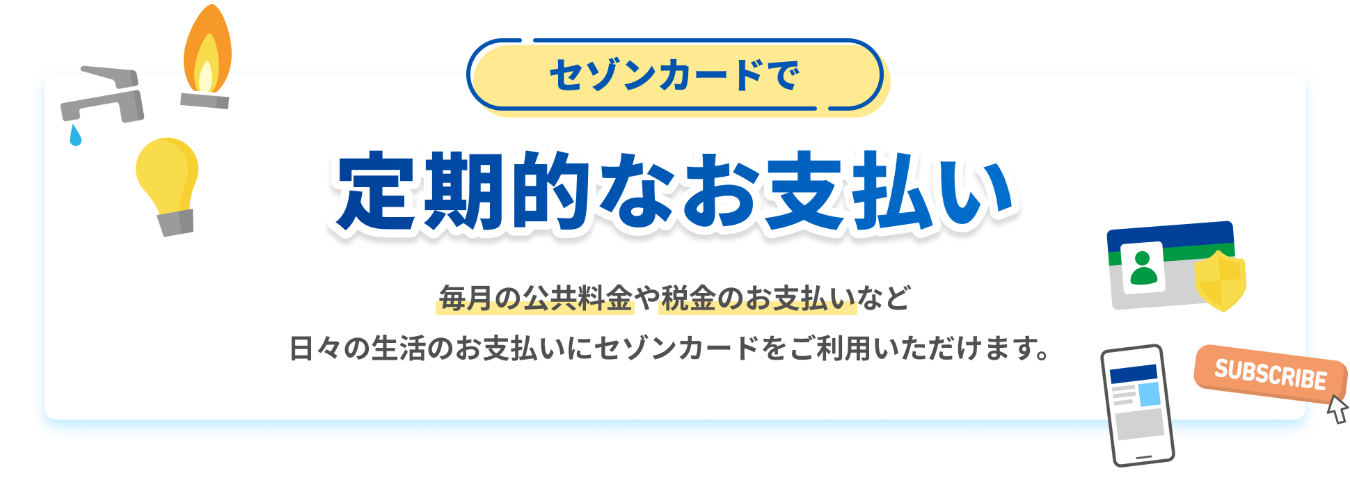 セゾンカードで定期的なお支払い 毎月の公共料金や税金のお支払いなど日々の生活のお支払いにセゾンカードをご利用いただけます。