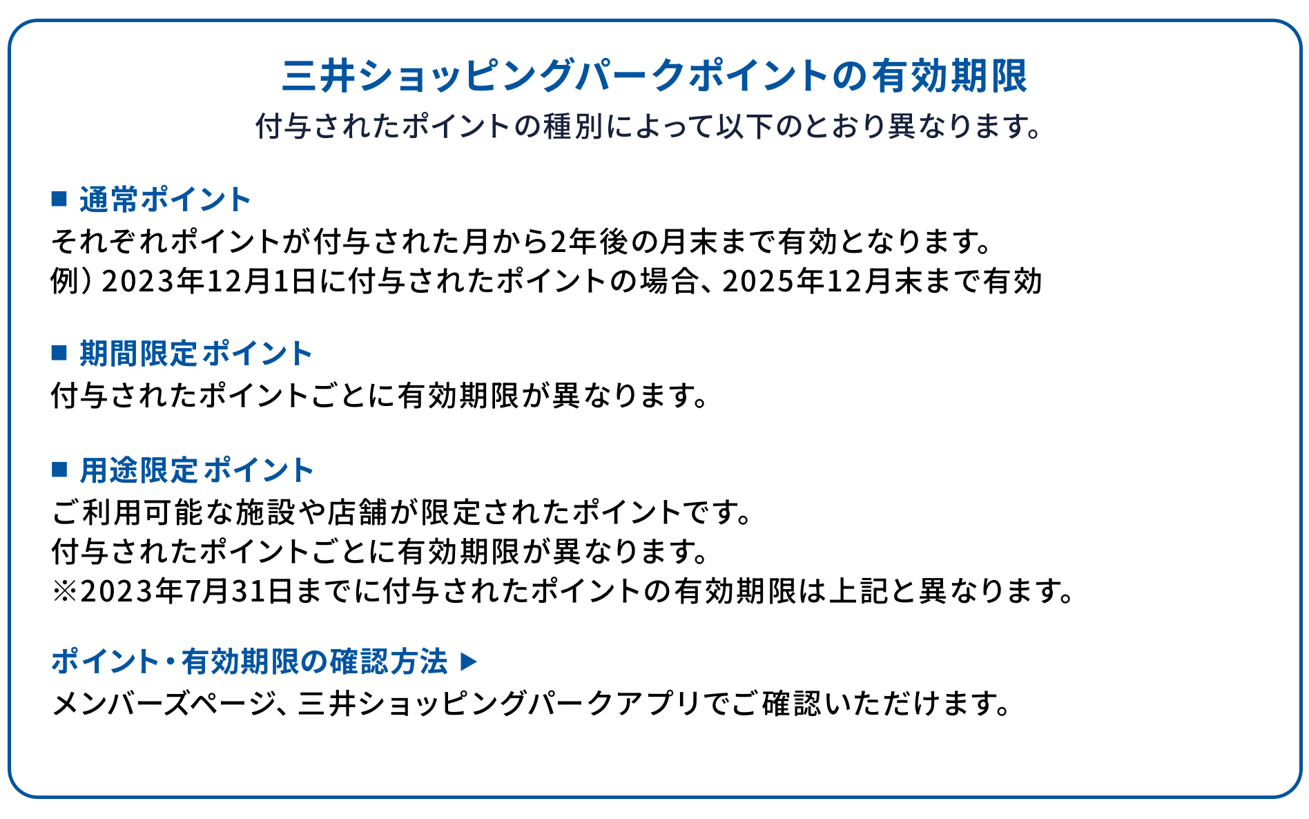 三井ショッピングパークポイントの有効期限 付与されたポイントの種別によって以下のとおり異なります。 ■通常ポイント それぞれポイントが付与された月から2年後の月末まで有効となります。 例)2023年12月1日に付与されたポイントの場合、2025年12月末まで有効 ■期間限定ポイント 付与されたポイントごとに有効期限が異なります。 ■用途限定ポイント ご利用可能な施設や店舗が限定されたポイントです。 付与されたポイントごとに有効期限が異なります。 ※2023年7月31日までに付与されたポイントの有効期限は上記と異なります。 ポイント・有効期限の確認方法 ▶ メンバーズページ、三井ショッピングパークアプリでご確認いただけます。