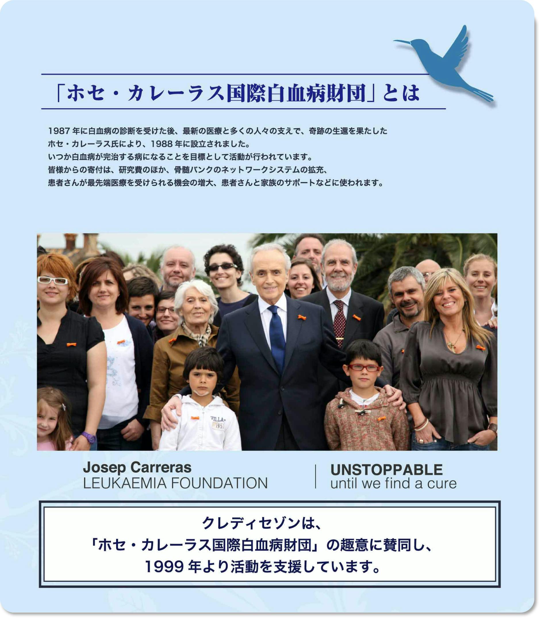 「ホセ・カレーラス国際白血病財団」とは 1987年に白血病の診断を受けた後、最新の医療と多くの人々の支えで、奇跡の生還を果たしたホセ・カレーラス氏により、1988年に設立されました。いつか白血病が完治する病となることを目標として活動が行われています。皆様からの寄付は、研究費のほか、骨髄バンクのネットワークの拡充、患者さんが最先端医療を受けられる機会の増大、患者さんと家族のサポートなどに使われます。クレディセゾンは、「ホセ・カレーラス国際白血病財団」の趣意に賛同し、1999年より活動を支援しています。