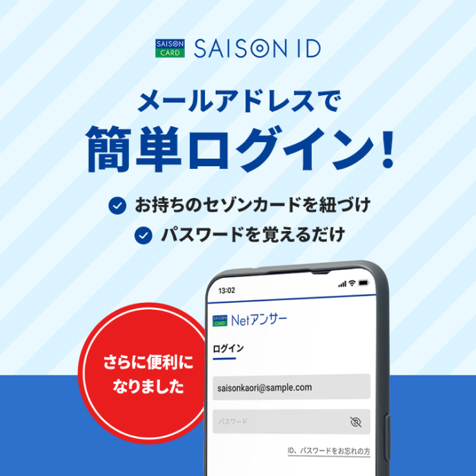 SAISON ID メールアドレスで簡単ログイン!さらに便利になりました お持ちのセゾンカードを紐づけ パスワードを覚えるだけ