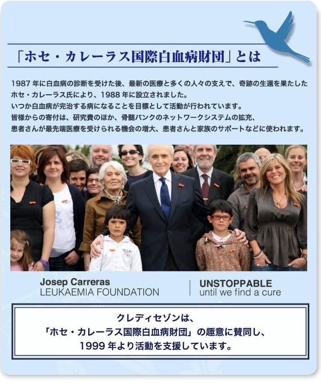 「ホセ・カレーラス国際白血病財団」とは 1987年に白血病の診断を受けた後、最新の医療と多くの人々の支えで、奇跡の生還を果たしたホセ・カレーラス氏により、1988年に設立されました。いつか白血病が完治する病となることを目標として活動が行われています。皆様からの寄付は、研究費のほか、骨髄バンクのネットワークの拡充、患者さんが最先端医療を受けられる機会の増大、患者さんと家族のサポートなどに使われます。クレディセゾンは、「ホセ・カレーラス国際白血病財団」の趣意に賛同し、1999年より活動を支援しています。