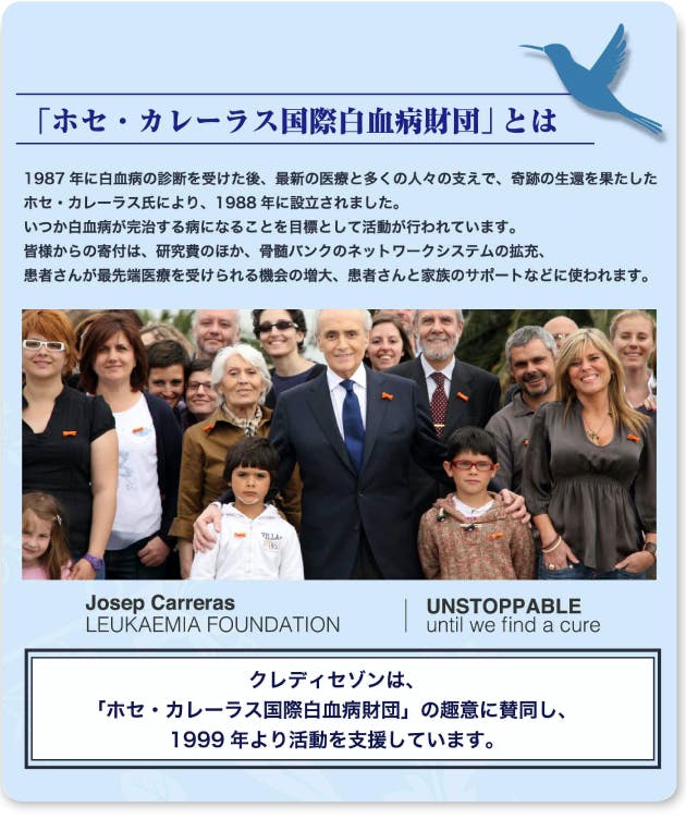 「ホセ・カレーラス国際白血病財団」とは　1987年に白血病の診断を受けた後、最新の医療と多くの人々の支えで、奇跡の生還を果たしたホセ・カレーラス氏により、1988年に設立されました。いつか白血病が完治する病となることを目標として活動が行われています。皆様からの寄付は、研究費のほか、骨髄バンクのネットワークの拡充、患者さんが最先端医療を受けられる機会の増大、患者さんと家族のサポートなどに使われます。クレディセゾンは、「ホセ・カレーラス国際白血病財団」の趣意に賛同し、1999年より活動を支援しています。