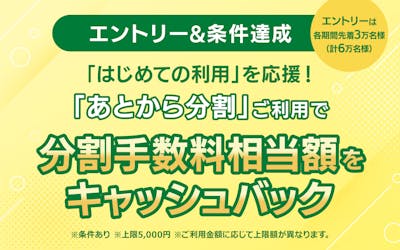 【エントリー&条件達成】 はじめての利用を応援! 「あとから分割」ご利用で分割手数料相当額をキャッシュバック ※条件あり ※各期間のエントリーは先着3万名様