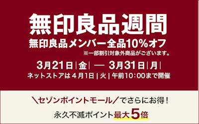 「無印良品週間」無印良品メンバー全品10％オフ　※一部割り引き対象外商品がございます。　期間：３月21日(金)～3月31日(月)　ネットストアは4月1日(火)10:00まで開催　セゾンポイントモールでさらにお得！永久不滅ポイント最大5倍