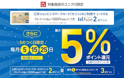 対象施設のユニクロ限定 三井ショッピングパークカードセゾンのご利用で、いつでもクレジット払い税抜100円につき、2ポイント。さらに、毎月5日、15日、25日の5のつく日限定で最大5%ポイント還元。毎月要エントリー。上限900ポイント/月